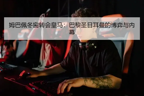 姆巴佩冬窗转会皇马：巴黎圣日耳曼的博弈与内幕